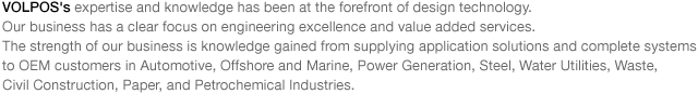 VOLPOS's expertise and knowledge has been at the forefront of design technology.
Our business has a clear focus on engineering excellence and value added services. 
The strength of our business is knowledge gained from supplying application solutions and complete systems 
to OEM customers in Automotive, Offshore and Marine, Power Generation, Steel, Water Utilities, Waste, 
Civil Construction, Paper, and Petrochemical Industries.